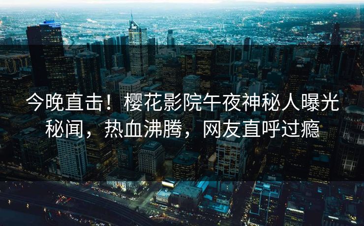 今晚直击！樱花影院午夜神秘人曝光秘闻，热血沸腾，网友直呼过瘾