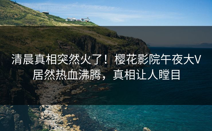 清晨真相突然火了！樱花影院午夜大V居然热血沸腾，真相让人瞠目
