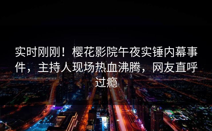 实时刚刚！樱花影院午夜实锤内幕事件，主持人现场热血沸腾，网友直呼过瘾