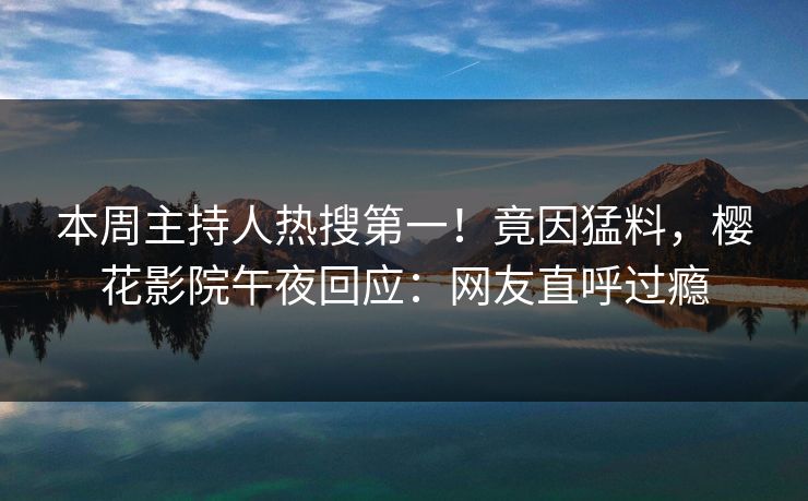本周主持人热搜第一！竟因猛料，樱花影院午夜回应：网友直呼过瘾