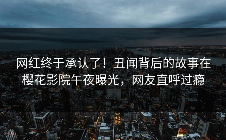 网红终于承认了！丑闻背后的故事在樱花影院午夜曝光，网友直呼过瘾