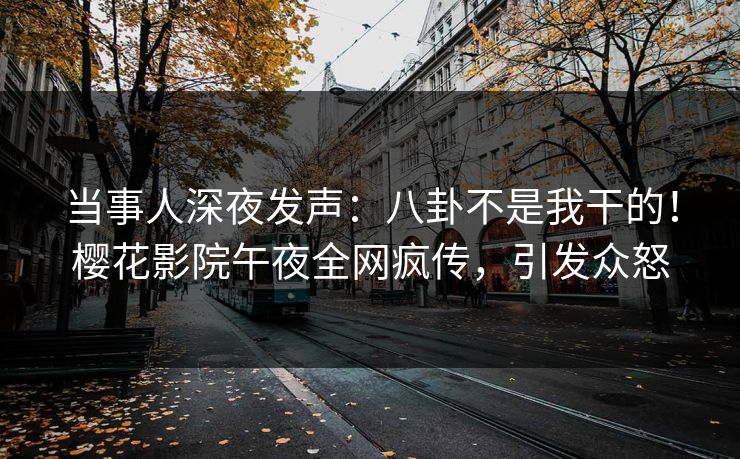 当事人深夜发声：八卦不是我干的！樱花影院午夜全网疯传，引发众怒