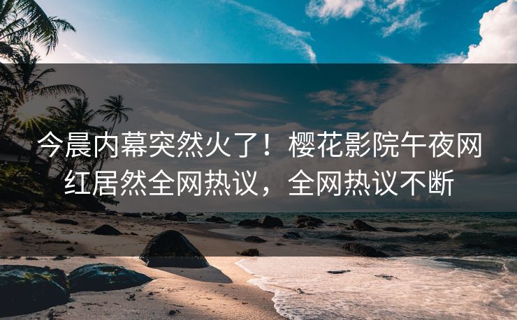 今晨内幕突然火了！樱花影院午夜网红居然全网热议，全网热议不断