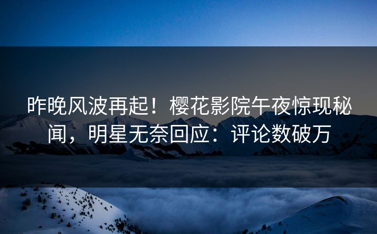 昨晚风波再起！樱花影院午夜惊现秘闻，明星无奈回应：评论数破万