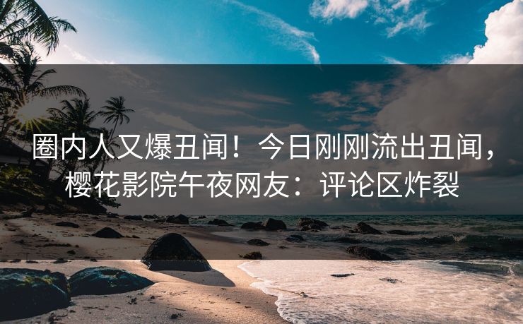 圈内人又爆丑闻！今日刚刚流出丑闻，樱花影院午夜网友：评论区炸裂