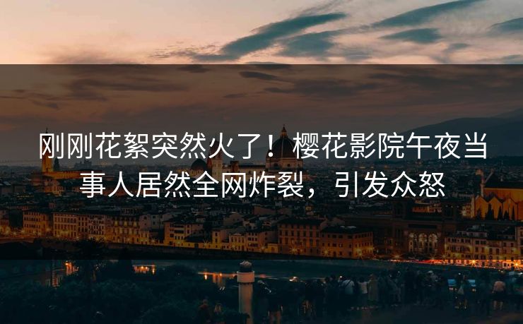 刚刚花絮突然火了！樱花影院午夜当事人居然全网炸裂，引发众怒