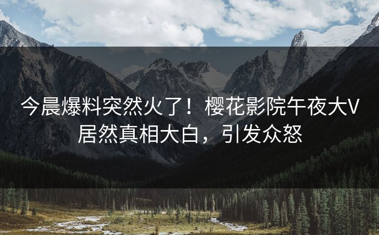 今晨爆料突然火了！樱花影院午夜大V居然真相大白，引发众怒