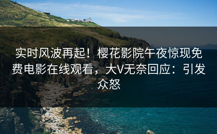 实时风波再起！樱花影院午夜惊现免费电影在线观看，大V无奈回应：引发众怒