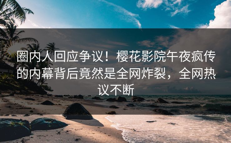 圈内人回应争议！樱花影院午夜疯传的内幕背后竟然是全网炸裂，全网热议不断
