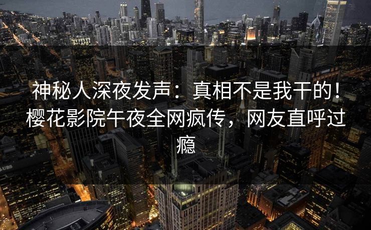 神秘人深夜发声：真相不是我干的！樱花影院午夜全网疯传，网友直呼过瘾