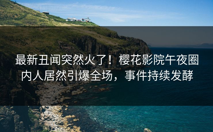 最新丑闻突然火了！樱花影院午夜圈内人居然引爆全场，事件持续发酵