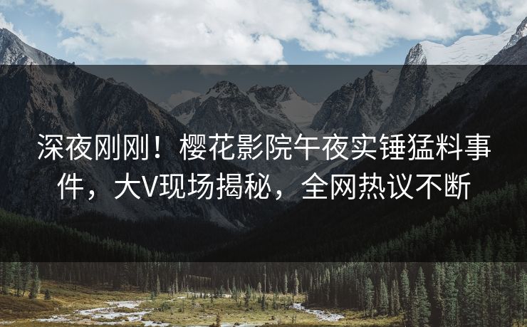 深夜刚刚！樱花影院午夜实锤猛料事件，大V现场揭秘，全网热议不断