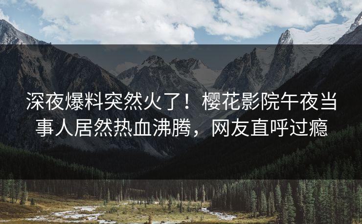 深夜爆料突然火了！樱花影院午夜当事人居然热血沸腾，网友直呼过瘾