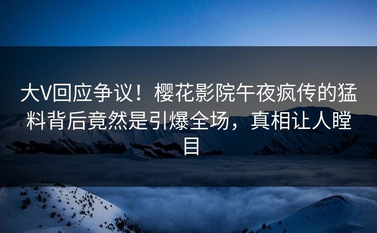 大V回应争议！樱花影院午夜疯传的猛料背后竟然是引爆全场，真相让人瞠目