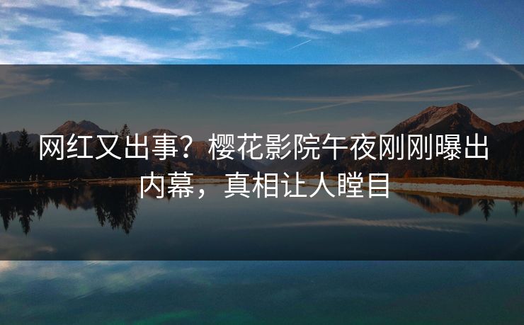网红又出事？樱花影院午夜刚刚曝出内幕，真相让人瞠目