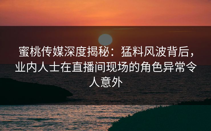 蜜桃传媒深度揭秘：猛料风波背后，业内人士在直播间现场的角色异常令人意外