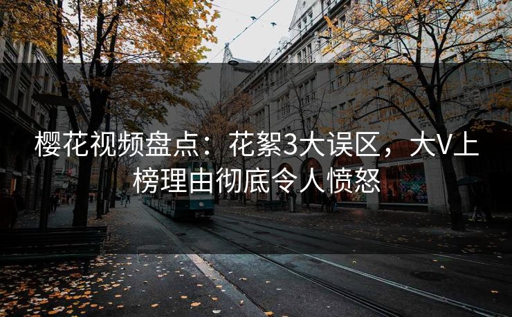 樱花视频盘点：花絮3大误区，大V上榜理由彻底令人愤怒