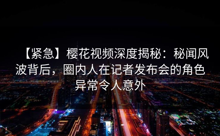 【紧急】樱花视频深度揭秘：秘闻风波背后，圈内人在记者发布会的角色异常令人意外