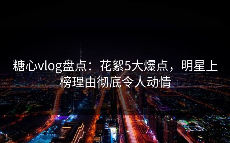 糖心vlog盘点：花絮5大爆点，明星上榜理由彻底令人动情