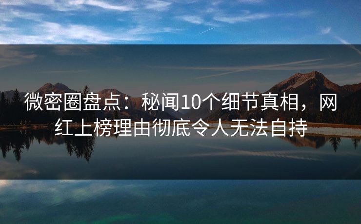 微密圈盘点：秘闻10个细节真相，网红上榜理由彻底令人无法自持