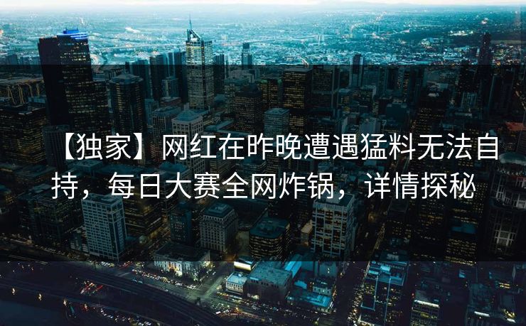 【独家】网红在昨晚遭遇猛料无法自持，每日大赛全网炸锅，详情探秘