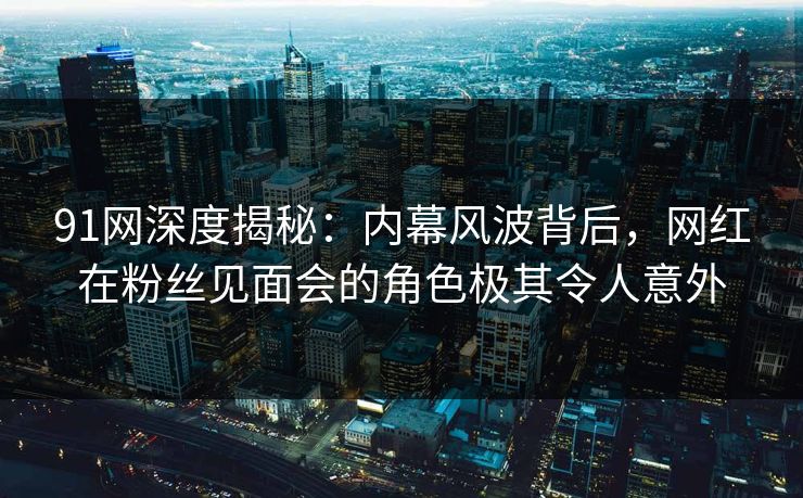 91网深度揭秘：内幕风波背后，网红在粉丝见面会的角色极其令人意外
