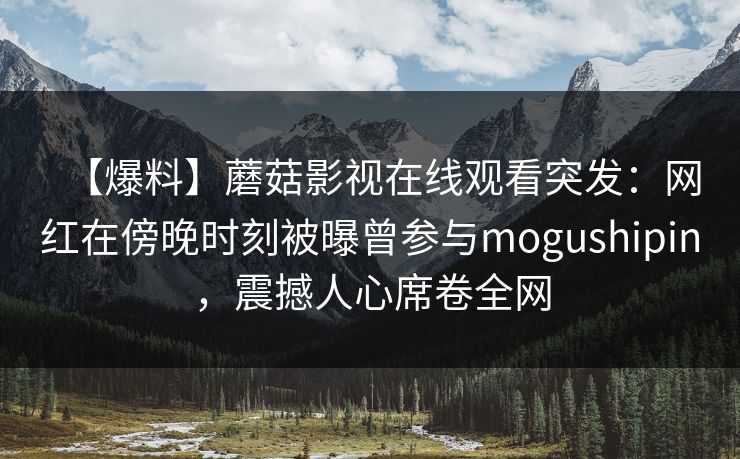 【爆料】蘑菇影视在线观看突发：网红在傍晚时刻被曝曾参与mogushipin，震撼人心席卷全网