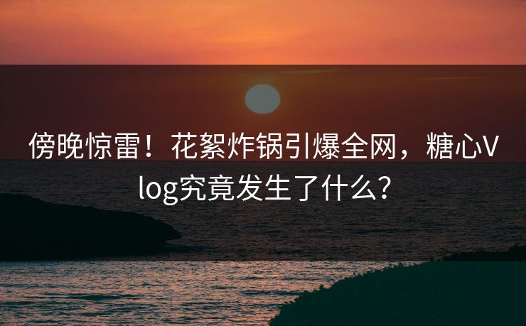 傍晚惊雷！花絮炸锅引爆全网，糖心Vlog究竟发生了什么？