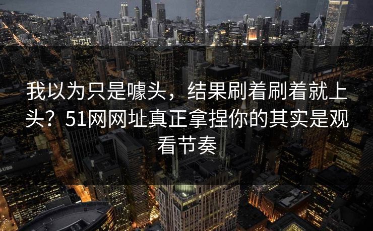 我以为只是噱头，结果刷着刷着就上头？51网网址真正拿捏你的其实是观看节奏