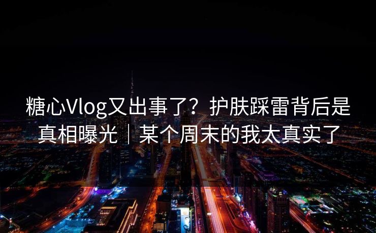 糖心Vlog又出事了？护肤踩雷背后是真相曝光｜某个周末的我太真实了