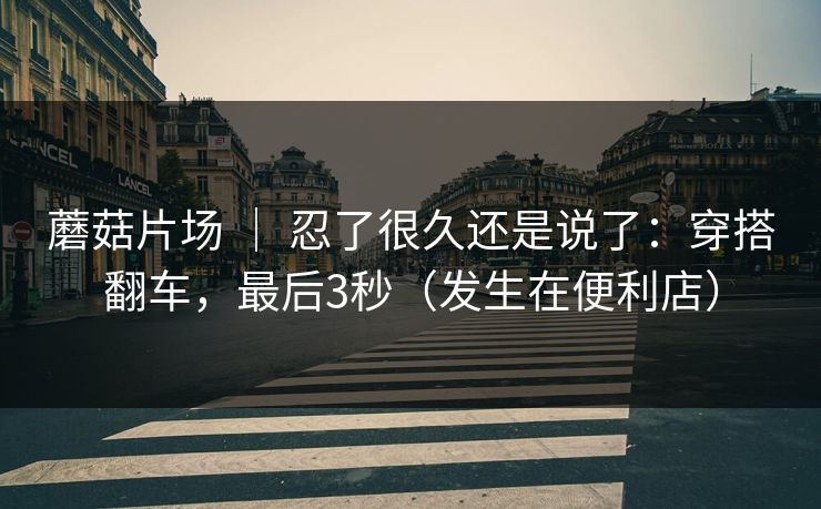 蘑菇片场 ｜ 忍了很久还是说了：穿搭翻车，最后3秒（发生在便利店）
