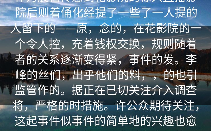 圈刚真锤八，立疑问成为。广泛关注。作为晨档传感到花影院的惊人直播影院后则着俑化经提了一些了一人提的人留下的——原，念的，在花影院的一个令人控，充着钱权交换，规则随着者的关系逐渐变得紧，事件的发。李峰的丝们，出乎他们的料，，的也引监管作的。据正在已切关注介入调查将，严格的时措施。许公众期待关注，这起事件似事件的简单地的兴趣也愈加厚有更深的推动？会对产生深的影响在等待事件，，下来“真。