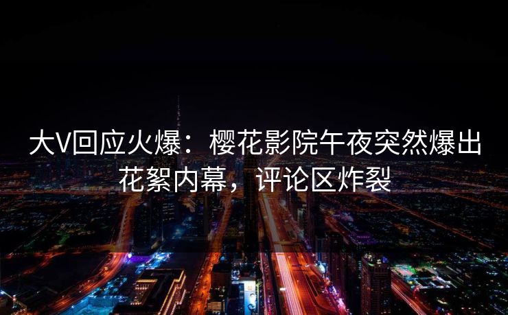 大V回应火爆：樱花影院午夜突然爆出花絮内幕，评论区炸裂