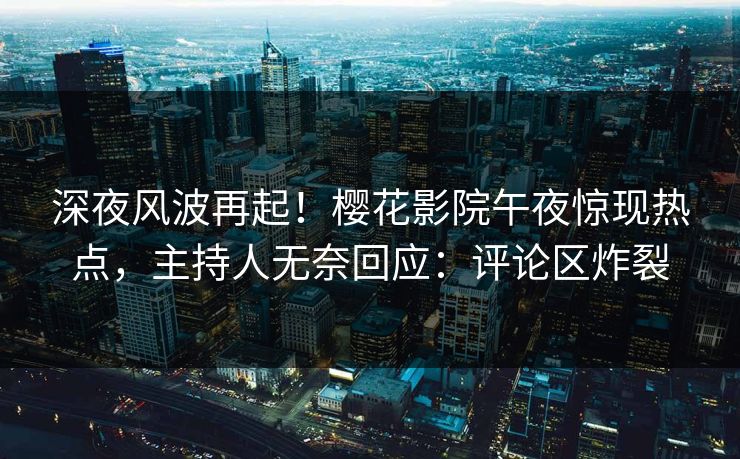 深夜风波再起！樱花影院午夜惊现热点，主持人无奈回应：评论区炸裂
