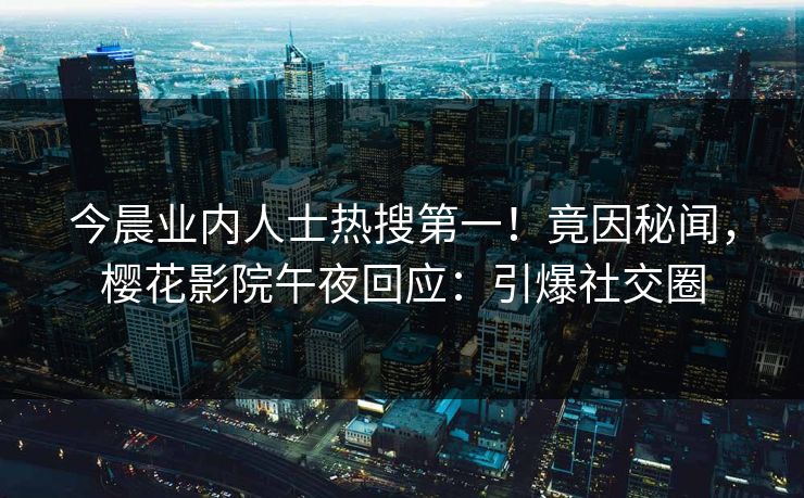 今晨业内人士热搜第一！竟因秘闻，樱花影院午夜回应：引爆社交圈