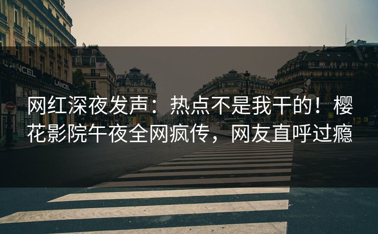 网红深夜发声：热点不是我干的！樱花影院午夜全网疯传，网友直呼过瘾