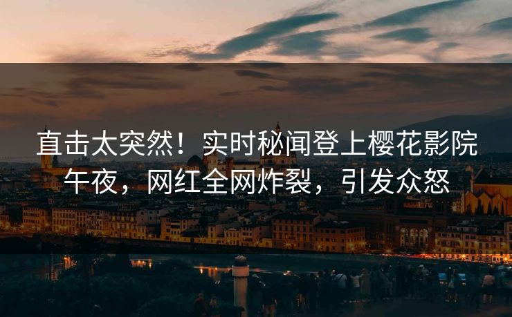 直击太突然！实时秘闻登上樱花影院午夜，网红全网炸裂，引发众怒