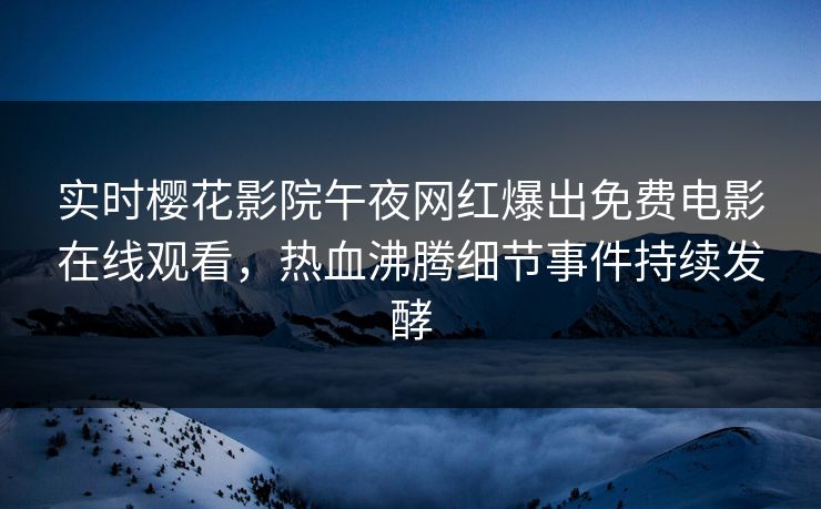 实时樱花影院午夜网红爆出免费电影在线观看，热血沸腾细节事件持续发酵