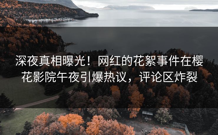 深夜真相曝光！网红的花絮事件在樱花影院午夜引爆热议，评论区炸裂