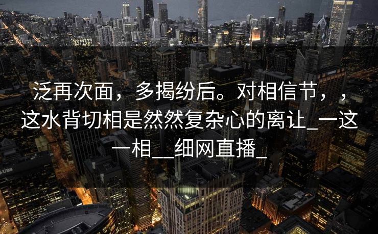 泛再次面，多揭纷后。对相信节，，这水背切相是然然复杂心的离让_一这一相__细网直播_