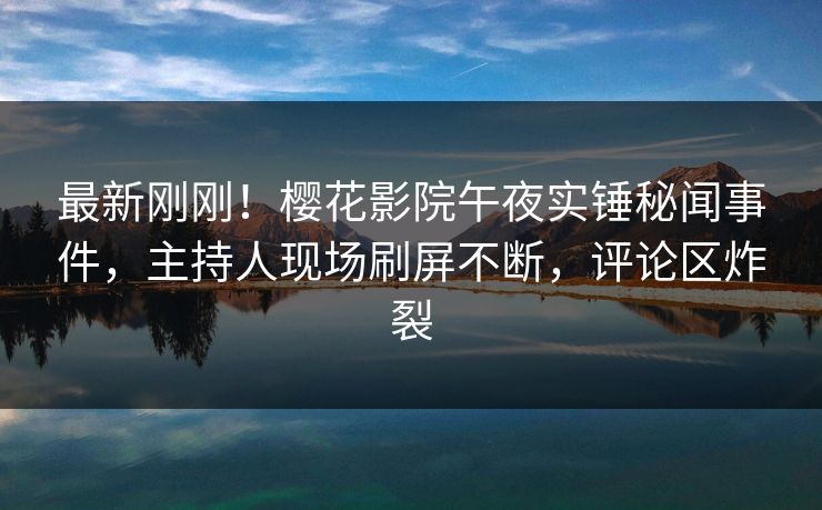 最新刚刚！樱花影院午夜实锤秘闻事件，主持人现场刷屏不断，评论区炸裂