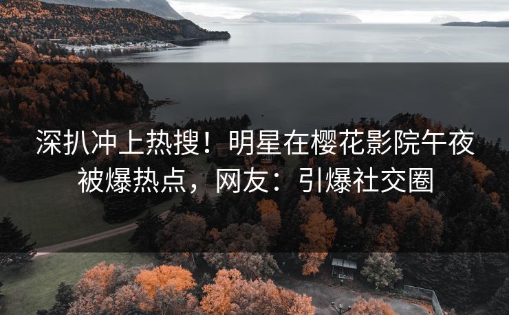 深扒冲上热搜！明星在樱花影院午夜被爆热点，网友：引爆社交圈