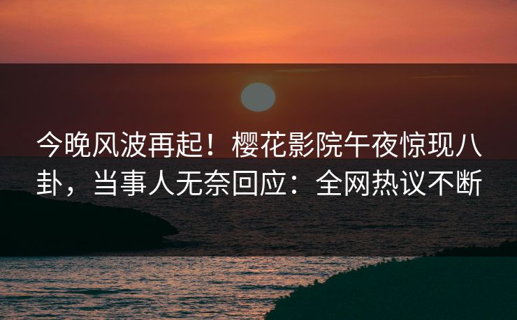 今晚风波再起！樱花影院午夜惊现八卦，当事人无奈回应：全网热议不断