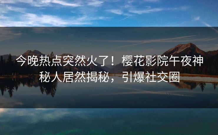 今晚热点突然火了！樱花影院午夜神秘人居然揭秘，引爆社交圈