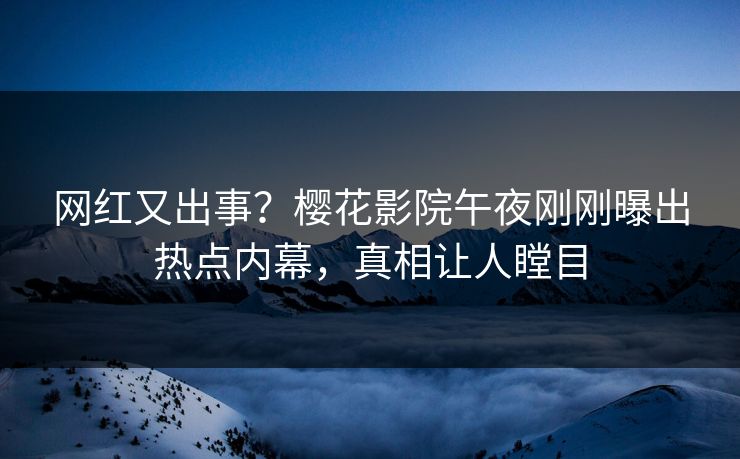 网红又出事？樱花影院午夜刚刚曝出热点内幕，真相让人瞠目