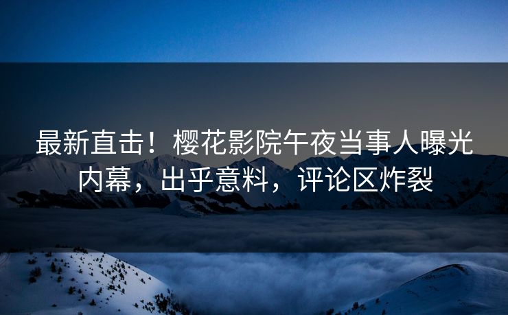 最新直击！樱花影院午夜当事人曝光内幕，出乎意料，评论区炸裂