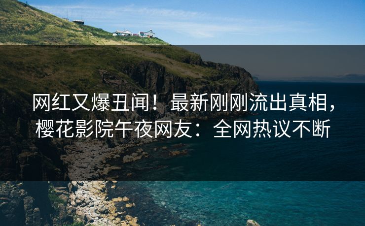 网红又爆丑闻！最新刚刚流出真相，樱花影院午夜网友：全网热议不断