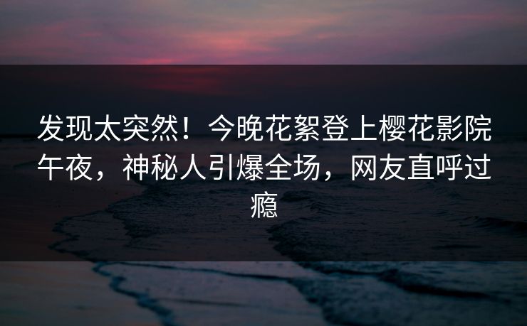 发现太突然！今晚花絮登上樱花影院午夜，神秘人引爆全场，网友直呼过瘾