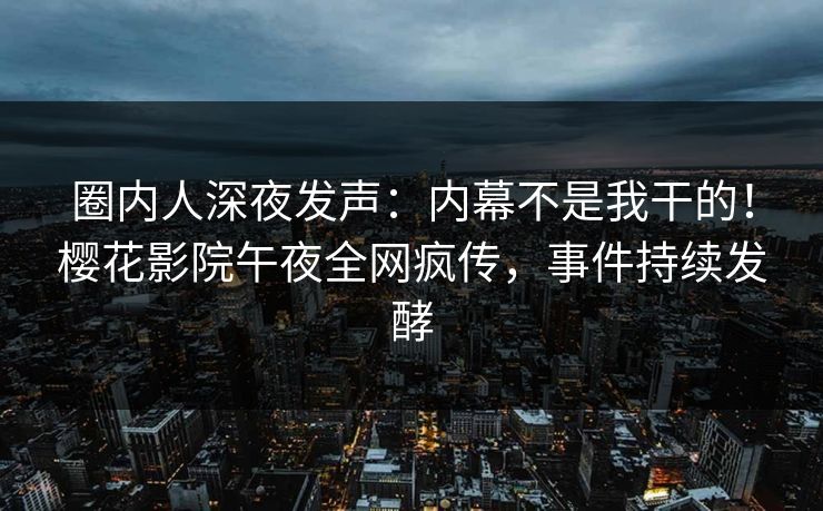 圈内人深夜发声：内幕不是我干的！樱花影院午夜全网疯传，事件持续发酵