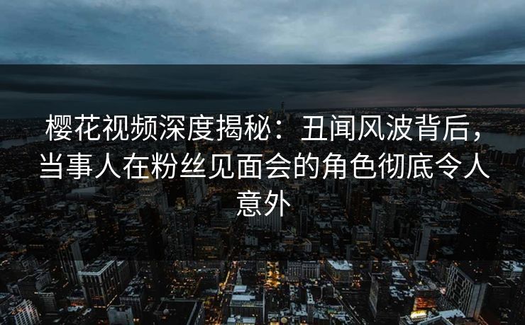 樱花视频深度揭秘：丑闻风波背后，当事人在粉丝见面会的角色彻底令人意外